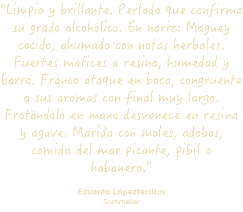 "Limpio y brillante. Perlado que confirma su grado alcohólico. En nariz: Maguey cocido, ahumado con notas herbales. Fuertes matices a resina, humedad y barro. Franco ataque en boca, congruente a sus aromas con final muy largo. Frotándolo en mano desvanece en resina y agave. Marida con moles, adobos, comida del mar picante, pibil o habanero." Eduardo Lópeztecillos Sommelier